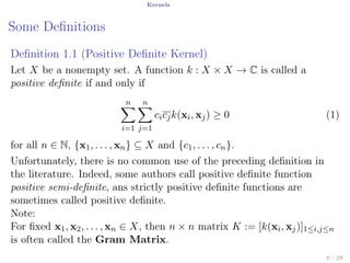 Kernels
Some Deﬁnitions
Deﬁnition 1.1 (Positive Deﬁnite Kernel)
Let X be a nonempty set. A function k : X × X → C is called a
positive deﬁnite if and only if
n∑
i=1
n∑
j=1
cicjk(xi, xj) ≥ 0 (1)
for all n ∈ N, {x1, . . . , xn} ⊆ X and {c1, . . . , cn}.
Unfortunately, there is no common use of the preceding deﬁnition in
the literature. Indeed, some authors call positive deﬁnite function
positive semi-deﬁnite, ans strictly positive deﬁnite functions are
sometimes called positive deﬁnite.
Note:
For ﬁxed x1, x2, . . . , xn ∈ X, then n × n matrix K := [k(xi, xj)]1≤i,j≤n
is often called the Gram Matrix.
6 / 28
 