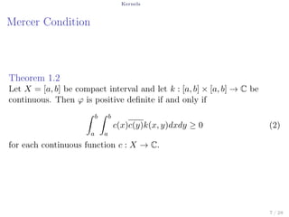 Kernels
Mercer Condition
Theorem 1.2
Let X = [a, b] be compact interval and let k : [a, b] × [a, b] → C be
continuous. Then φ is positive deﬁnite if and only if
∫ b
a
∫ b
a
c(x)c(y)k(x, y)dxdy ≥ 0 (2)
for each continuous function c : X → C.
7 / 28
 