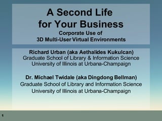 A Second Life  for Your Business Corporate Use of  3D Multi-User Virtual Environments Richard Urban (aka Aethalides Kukulcan) Graduate School of Library & Information Science University of Illinois at Urbana-Champaign Dr. Michael Twidale (aka Dingdong Bellman)‏ Graduate School of Library and Information Science University of Illinois at Urbana-Champaign 