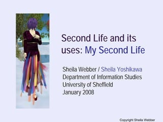 Second Life and its
uses: My Second Life
Sheila Webber / Sheila Yoshikawa
Department of Information Studies
University of Sheffield
January 2008



                       Copyright Sheila Webber