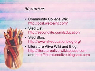 Resources Community College Wiki:  http://ccsl.wetpaint.com/ Sled List:  http://secondlife.com/Education Sled Blog:  http://www.sl-educationblog.org/ Literature Alive Wiki and Blog:  http://literaturealive.wikispaces.com  and  http: //literaturealive . blogspot .com 