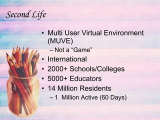 Second Life Multi User Virtual Environment (MUVE) Not a “Game” International 2000+ Schools/Colleges 5000+ Educators 14 Million Residents 1  Million Active (60 Days) 