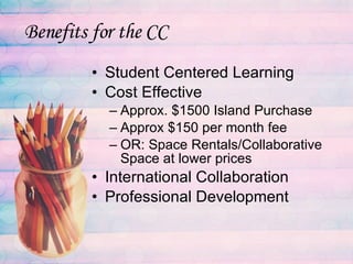 Benefits for the CC Student Centered Learning Cost Effective Approx. $1500 Island Purchase Approx $150 per month fee OR: Space Rentals/Collaborative Space at lower prices International Collaboration Professional Development 