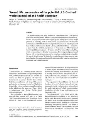 DOI: 10.1111/j.1471-1842.2007.00733.x

Second Life: an overview of the potential of 3-D virtual
Blackwell Publishing Ltd




worlds in medical and health education
Maged N. Kamel Boulos*, Lee Hetherington† & Steve Wheeler‡, *Faculty of Health and Social
Work, †Institute of Digital Art and Technology and ‡Faculty of Education, University of Plymouth,
Plymouth, UK




                                Abstract
                                This hybrid review-case study introduces three-dimensional (3-D) virtual
                                worlds and their educational potential to medical/health librarians and educators.
                                Second life (http://secondlife.com/) is perhaps the most popular virtual world
                                platform in use today, with an emphasis on social interaction. We describe
                                some medical and health education examples from Second Life, including Second
                                Life Medical and Consumer Health Libraries (Healthinfo Island—funded by
                                a grant from the US National Library of Medicine), and VNEC (Virtual
                                Neurological Education Centre—developed at the University of Plymouth, UK),
                                which we present as two detailed ‘case studies’. The pedagogical potentials of
                                Second Life are then discussed, as well as some issues and challenges related to
                                the use of virtual worlds. We have also compiled an up-to-date resource page
                                (http://healthcybermap.org/sl.htm), with additional online material and pointers
                                to support and extend this study.



                                                                  high-resolution avatar that can be ﬁnely customized
Introduction
                                                                  to the nth degree. Second Life also has a thriving
A virtual world is a computer-based, simulated                    economy that currently boasts millions of US dollars
multi-media environment, usually running over the                 in monthly transactions via the in-world unit-of-
Web, and designed so that users can ‘inhabit’ and                 trade, the Linden dollar, which can be converted to
interact via their own graphical self representa-                 US dollars at a number of online Linden Dollar
tions known as avatars. Linden Lab’s (http://                     exchanges.1,2
lindenlab.com/) Second Life (http://slife.com/) is                   The popularity of Second Life is well deserved
perhaps the most popular virtual world platform                   thanks to its host of advanced technologies (e.g.
in use today, with an emphasis on social interaction              a unique in-world weather system, with realistic
(other platforms also exist, e.g. There—http://                   day–night cycle support)3 which, combined, place
www.there.com/ and Active Worlds—http://                          it well above all other virtual world platforms on
activeworlds.com/).                                               the market today.
   The population of Second Life has more than                       Three-dimensional (3-D) virtual worlds like
doubled since January 2007, and, as at 2 May                      Second Life can be considered as 3-D social net-
2007, has reached more than six million virtual                   works, where people can collaboratively create and
citizens or ‘Lifers’, all with their own fully textured           edit objects in the virtual world (like a collaborative
                                                                  3-D wiki space), besides meeting each other and
                                                                  interacting with existing objects. (The reader is
                                                                  referred to Kamel Boulos & Wheeler4 for a detailed
Correspondence: Maged N. Kamel Boulos, Faculty of Health and
Social Work, University of Plymouth, Drake Circus, Plymouth PL4   discussion of conventional social networks and
8AA, Devon, UK. E-mail: mnkamelboulos@plymouth.ac.uk              wikis.)

© 2007 The authors
Journal compilation © 2007 Health Libraries Group. Health Information and Libraries Journal, 24, pp.233–245         233
 