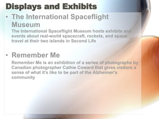 Displays and Exhibits  The International Spaceflight Museum The International Spaceflight Museum hosts exhibits and events about real-world spacecraft, rockets, and space travel at their two islands in Second Life Remember Me Remember Me is an exhibition of a series of photographs by Canadian photographer Cathie Coward that gives visitors a sense of what it's like to be part of the Alzheimer's community 