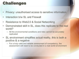 Challenges Privacy: unauthorised access to sensitive information Interaction b/w SL and Firewall Resistance to Web2.0 & Social Networking  Demonstrated skill in SL, does this replicate to the real world? All the environmental conditions and risks cannot be accurately replicated SL environment simplifies actual reality, this is both a positive & a negative  For a truly valid and reliable assessment of competency, the assessment will need to be conducted in a real world environment  