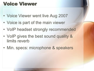 Voice Viewer Voice Viewer went live Aug 2007 Voice is part of the main viewer VoIP headset strongly recommended VoIP gives the best sound quality & limits reverb Min. specs: microphone & speakers 