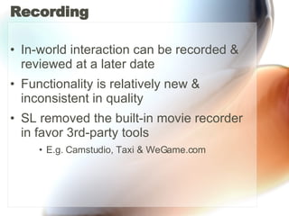 Recording In-world interaction can be recorded & reviewed at a later date Functionality is relatively new & inconsistent in quality SL removed the built-in movie recorder in favor 3rd-party tools  E.g. Camstudio, Taxi & WeGame.com 