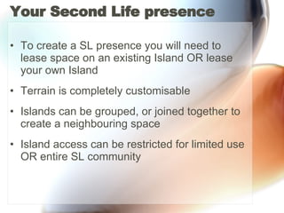 Your Second Life presence To create a SL presence you will need to lease space on an existing Island OR lease your own Island Terrain is completely customisable Islands can be grouped, or joined together to create a neighbouring space  Island access can be restricted for limited use OR entire SL community 