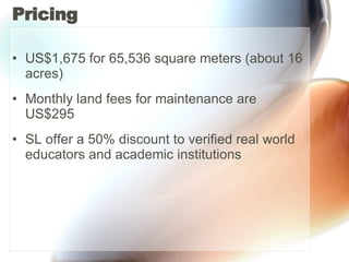 Pricing US$1,675 for 65,536 square meters (about 16 acres)  Monthly land fees for maintenance are US$295 SL offer a 50% discount to verified real world educators and academic institutions 