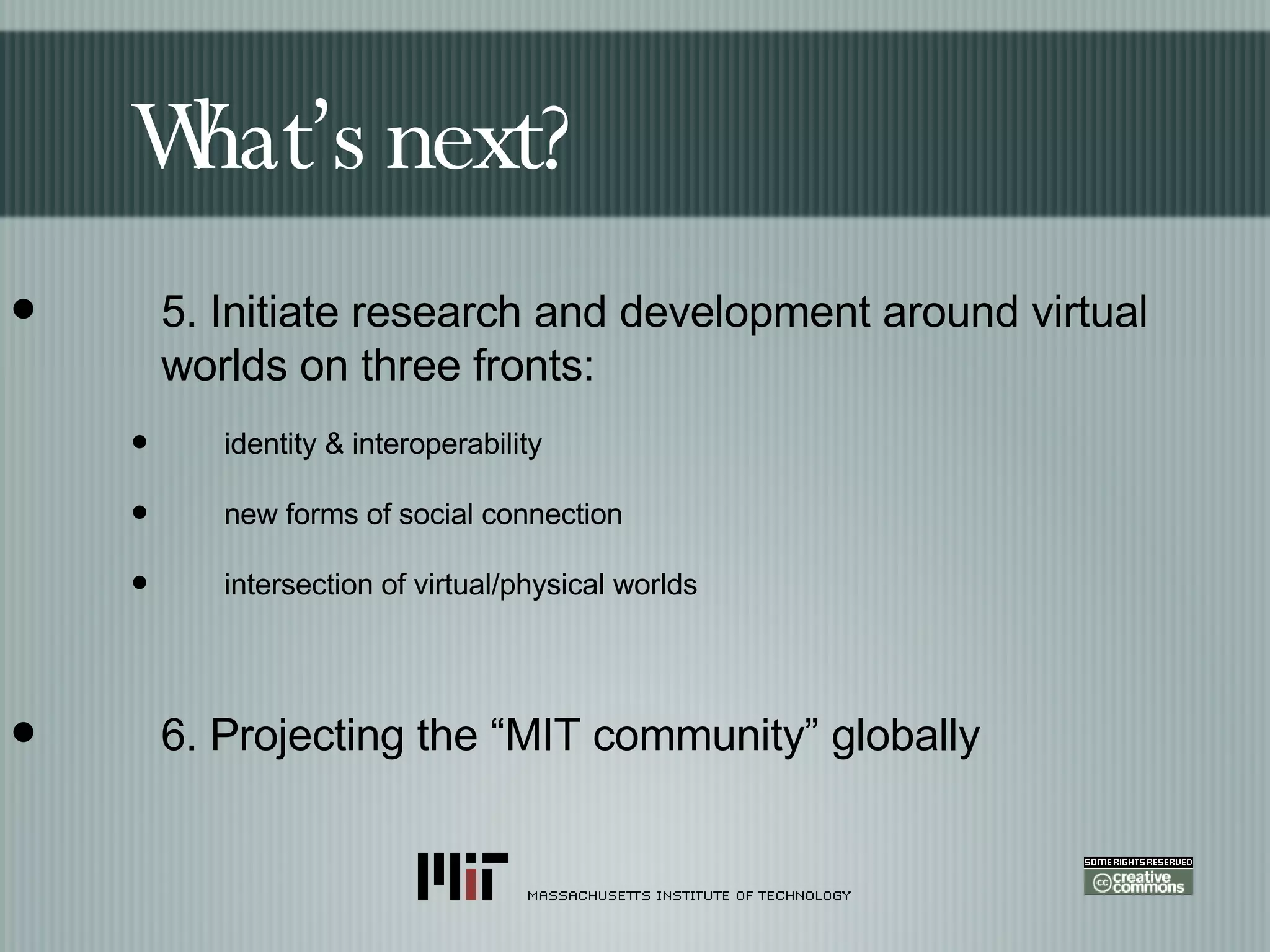 What’s next? 5. Initiate research and development around virtual worlds on three fronts:  identity & interoperability new forms of social connection intersection of virtual/physical worlds 6. Projecting the “MIT community” globally 