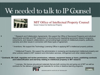 We needed to talk to IP Counsel * Research and Collaboration Agreements. We support the Office of Sponsored Programs and individual departments and labs and MIT researchers in structuring and negotiating sponsored research programs, consortiums, and research collaborations, and providing legal counsel on intellectual property, publication, warranty and other issues in connection with these types of agreement. * Inventions. We support the Technology Licensing Office in applying MIT’s intellectual property policies. * Intellectual Property. We support the administration in reviewing and development intellectual property and other policies related to MIT research and information services, infringement and other related actions. * Contracts. We draft, negotiate and review permissions, releases, equipment leases or loans, publishing contracts and indemnification and warranty relating to intellectual property or MIT research. * Licenses. We license educational materials that are both coming into and going out of MIT as well as contracts for the delivery of educational materials for on-line or distance learning programs. 