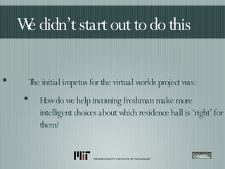We didn’t start out to do this The initial impetus for the virtual worlds project was: How do we help incoming freshman make more intelligent choices about which residence hall is ‘right’ for them? 