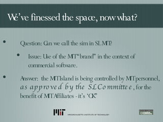 We’ve finessed the space, now what? Question: Can we call the sim in SL MIT? Issue: Use of the MIT “brand” in the context of commercial software. Answer:  the MIT Island is being controlled by MIT personnel,  as approved by the SL Committee , for the benefit of MIT Affiliates - it’s ‘OK” 