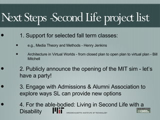 Next Steps -Second Life project list 1. Support for selected fall term classes: e.g., Media Theory and Methods - Henry Jenkins Architecture in Virtual Worlds - from closed plan to open plan to virtual plan - Bill Mitchell 2. Publicly announce the opening of the MIT sim - let’s have a party! 3. Engage with Admissions & Alumni Association to explore ways SL can provide new options 4. For the able-bodied: Living in Second Life with a Disability 