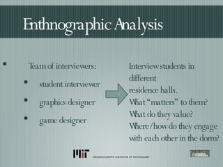 Enthnographic Analysis Team of interviewers: student interviewer graphics designer game designer Interview students in different residence halls. What “matters” to them? What do they value? Where/how do they engage with each other in the dorm? 