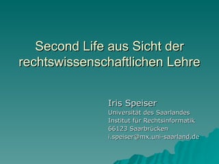 Second Life aus Sicht der
rechtswissenschaftlichen Lehre


              Iris Speiser
              Universität des Saarlandes
              Institut für Rechtsinformatik
              66123 Saarbrücken
              i.speiser@mx.uni-saarland.de