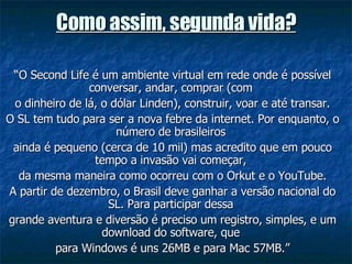 Como assim, segunda vida? “ O Second Life é um ambiente virtual em rede onde é possível conversar, andar, comprar (com  o dinheiro de lá, o dólar Linden), construir, voar e até transar. O SL tem tudo para ser a nova febre da internet. Por enquanto, o número de brasileiros  ainda é pequeno (cerca de 10 mil) mas acredito que em pouco tempo a invasão vai começar,  da mesma maneira como ocorreu com o Orkut e o YouTube. A partir de dezembro, o Brasil deve ganhar a versão nacional do SL. Para participar dessa  grande aventura e diversão é preciso um registro, simples, e um download do software, que  para Windows é uns 26MB e para Mac 57MB.” 