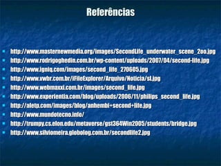 Referências http://www.masternewmedia.org/images/SecondLife_underwater_scene_2oo.jpg http://www.rodrigoghedin.com.br/wp-content/uploads/2007/04/second-life.jpg http://www.igniq.com/images/second_life_270605.jpg http://www.vwbr.com.br/iFileExplorer/Arquivo/Noticia/sl.jpg http://www.webmaxxi.com.br/images/second_life.jpg http://www.experientia.com/blog/uploads/2006/11/philips_second_life.jpg http://aletp.com/images/blog/anhembi+second+life.jpg http://www.mundotecno.info/ http://trumpy.cs.elon.edu/metaverse/gst364Win2005/students/bridge.jpg http://www.silviomeira.globolog.com.br/secondlife2.jpg 