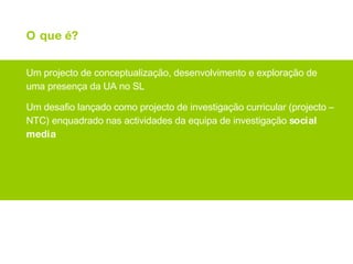 O que é? Um projecto de conceptualização, desenvolvimento e exploração de uma presença da UA no SL Um desafio lançado como projecto de investigação curricular (projecto – NTC) enquadrado nas actividades da equipa de investigação  social media 
