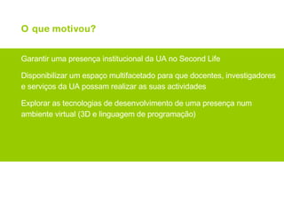 O que motivou? Garantir uma presença institucional da UA no Second Life Disponibilizar um espaço multifacetado para que docentes, investigadores e serviços da UA possam realizar as suas actividades Explorar as tecnologias de desenvolvimento de uma presença num ambiente virtual (3D e linguagem de programação) 