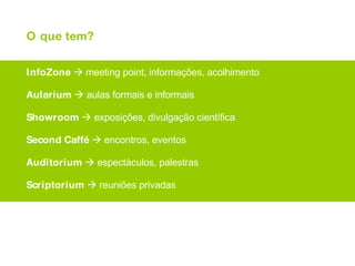 O que tem? InfoZone     meeting point, informações, acolhimento Aularium     aulas formais e informais Showroom     exposições, divulgação científica Second   Caffé     encontros, eventos Auditorium     espectáculos, palestras Scriptorium     reuniões privadas e... campo de futebol, moliceiros, monumento e o asdrúbal... 