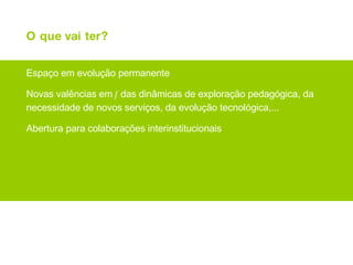 O que vai ter? Espaço em evolução permanente Novas valências em  f  das dinâmicas de exploração pedagógica, da necessidade de novos serviços, da evolução tecnológica,... Abertura para colaborações interinstitucionais 