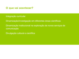 O que vai acontecer? Integração curricular Dinamização/investigação em diferentes áreas científicas Dinamização institucional na exploração de novos serviços de comunicação Divulgação cultural e científica 