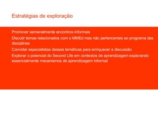 Promover semanalmente encontros informais Discutir temas relacionados com o MMEd mas não pertencentes ao programa das disciplinas Convidar especialistas dessas temáticas para enriquecer a discussão Explorar o potencial do Second Life em contextos de aprendizagem explorando essencialmente mecanismos de aprendizagem informal Estratégias de exploração 