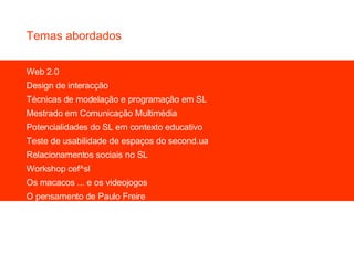 Web 2.0 Design de interacção Técnicas de modelação e programação em SL Mestrado em Comunicação Multimédia Potencialidades do SL em contexto educativo Teste de usabilidade de espaços do second.ua Relacionamentos sociais no SL Workshop cef^sl Os macacos ... e os videojogos O pensamento de Paulo Freire Temas abordados 