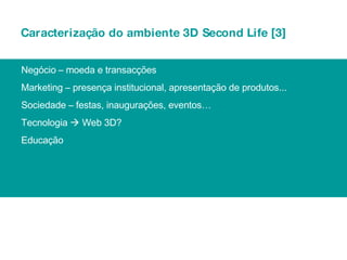 Caracterização do ambiente 3D Second Life [3] Negócio – moeda e transacções Marketing – presença institucional, apresentação de produtos... Sociedade – festas, inaugurações, eventos… Tecnologia    Web 3D? Educação 