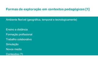 Formas de exploração em contextos pedagógicos [1] Ambiente flexível (geográfica, temporal e tecnologicamente) Ensino a distância Formação profissional Trabalho colaborativo Simulação Novos media Conteúdos (?) 