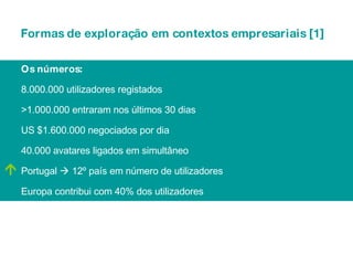 Os números: 8.000.000 utilizadores registados >1.000.000 entraram nos últimos 30 dias US $1.600.000 negociados por dia  40.000 avatares ligados em simultâneo Portugal    12º país em número de utilizadores  Europa contribui com 40% dos utilizadores  Formas de exploração em contextos empresariais [1] 