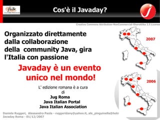 Cos'è il Javaday? 2007 Organizzato direttamente  dalla collaborazione  della  community Java, gira l'Italia con passione  Javaday è un evento  unico nel mondo! L' edizione romana è a cura di Jug Roma  Java Italian Portal   Java Italian Association 2006 