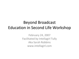 Beyond Broadcast Education in Second Life Workshop February 24, 2007 Facilitated by Intellagirl Tully Aka Sarah Robbins www.intellagirl.com 