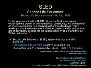 SLED Second Life Educators  Second Life Education Workshop Aug. 2007 “ In the year since the first SLCC Education Workshop, we’ve witnessed the growth of an international community, the evolution of an extensive Second Life ecosystem that includes blogs, wikis, mashups, and the development of model projects and practices that are shaping new policies for the integration of Web 2.0 and the 3D Web in education.”   Second Life Educators (SLED) listserv has close to   3900 members   161 colleges and universities   active in Second Life The Second Life K12 community—SLEDT—has   475 members Claudia L'Amoreaux / Claudia Linden & John Lester / Pathfinder Linden Linden Lab, August 2007 http://metaversedl.org/slcc07.htm http://www.simteach.com/wiki/ SLED mailing list:  https://lists.secondlife.com/cgi-bin/mailman/listinfo/educators 