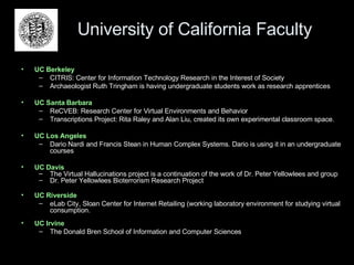 University of California Faculty UC Berkeley CITRIS: Center for Information Technology Research in the Interest of Society  Archaeologist Ruth Tringham is having undergraduate students work as research apprentices UC Santa Barbara ReCVEB: Research Center for Virtual Environments and Behavior Transcriptions Project: Rita Raley and Alan Liu, created its own experimental classroom space. UC Los Angeles Dario Nardi and Francis Stean in Human Complex Systems. Dario is using it in an undergraduate courses  UC Davis The Virtual Hallucinations project is a continuation of the work of Dr. Peter Yellowlees and group Dr. Peter Yellowlees Bioterrorism Research Project UC Riverside eLab City, Sloan Center for Internet Retailing (working laboratory environment for studying virtual consumption. UC Irvine The Donald Bren School of Information and Computer Sciences 