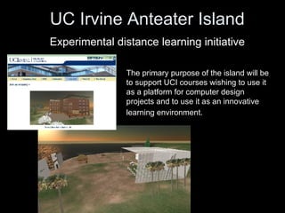 UC Irvine Anteater Island   Experimental distance learning initiative   The primary purpose of the island will be to support UCI courses wishing to use it as a platform for computer design projects and to use it as an innovative learning environment.   