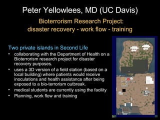 Peter Yellowlees, MD (UC Davis)   Bioterrorism Research Project: disaster recovery - work flow - training Two private islands in Second Life collaborating with the Department of Health on a Bioterrorism research project for disaster recovery purposes. uses a 3D version of a field station (based on a local building) where patients would receive inoculations and health assistance after being exposed to a bio-terrorism outbreak.  medical students are currently using the facility  Planning, work flow and training 