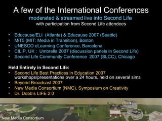 A few of the International Conferences moderated & streamed live into Second Life  with participation from Second Life attendees Educause/ELI  (Atlanta) & Educause 2007 (Seattle) MiT5 (MIT: Media in Transition), Boston UNESCO eLearning Conference, Barcelona CILIP, UK :  Umbrella 2007 (discussion panels in Second Life) Second Life Community Conference  2007 (SLCC), Chicago Held Entirely in Second Life: Second Life Best Practices in Education 2007  – 1300 attendees with  workshops/presentations over a 24 hours, held on several sims  Beyond Broadcast 2007 New Media Consortium (NMC), Symposium on Creativity Dr. Dobb’s LIFE 2.0 New Media Consortium 