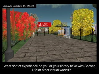 What sort of experience do you or your library have with Second Life or other virtual worlds? ALA Arts InfoIsland 41, 173, 22 