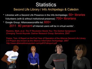 Statistics Second Life Library / Info Archipelago & Caledon Libraries with a Second Life Presence in the Info Archipelago:   50+ libraries Volunteers (with & without institutional presence):   700+ librarians   Google Group: Alliancesecondlife list:   600+  “ By  2011 ,  80 percent   of Internet users will be in virtual worlds”. Raskino, Mark, et.al.  The IT Revolution Needs You: The Gartner Symposium  Emerging Trends Keynote.  Gartner Research Group: Barcelona. 2007. Peters, Tom. A Report on the First Year of Operation of the Alliance Second Life Library 2.0 Project also known as the Alliance Information Archipelago. 2007 http://www.alliancelibrarysystem.com/pdf/07sllreport.pdf 