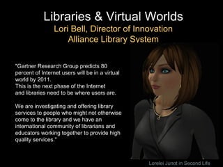 Libraries & Virtual Worlds Lori Bell, Director of Innovation Alliance Library System "Gartner Research Group predicts 80 percent of Internet users will be in a virtual world by 2011.  This is the next phase of the Internet and libraries need to be where users are.  We are investigating and offering library services to people who might not otherwise come to the library and we have an international community of librarians and educators working together to provide high quality services." Lorelei Junot in Second Life 