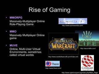 Rise of Gaming MMORPG   Massively-Multiplayer Online Role-Playing Game MMO   Massively Multiplayer Online game MUVE  Online, Multi-User Virtual Environments, sometimes called virtual worlds http://www.opencroquet.org/index.php/Main_Page http://www.worldofwarcraft.com/index.xml http://secondlife.com/ http://www.there.com/ http://www.activeworlds.com/ 