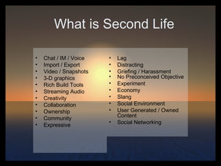 What is Second Life Chat / IM / Voice Import / Export Video / Snapshots 3-D graphics Rich Build Tools Streaming Audio Creativity Collaboration  Ownership Community Expressive Lag Distracting Griefing / Harassment No Preconceived Objective  Experiment Economy Slang Social Environment User Generated / Owned Content Social Networking 