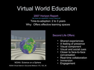 Virtual World Education 2007 Horizon Report: http://www.nmc.org/pdf/2007_Horizon_Report.pdf Time-to-adoption: 2 to 3 years Why:  Offers effective learning spaces Second Life Offers: Shared experiences A feeling of presence Visual component Visual and social cues Closer to face-to-face conversation Real-time collaboration Immersion Engagement NOAA: Science on a Sphere NOAA Virtual Island in SciLands Meteora 175, 155, 26 