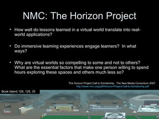 NMC: The Horizon Project How well do lessons learned in a virtual world translate into real-world applications? Do immersive learning experiences engage learners?  In what ways? Why are virtual worlds so compelling to some and not to others?  What are the essential factors that make one person willing to spend hours exploring these spaces and others much less so? Book Island 128, 128, 35 The Horizon Project Call to Scholarship.  The New Media Consortium 2007.  http://www.nmc.org/pdf/Horizon-Project-Call-to-Scholarship.pdf 