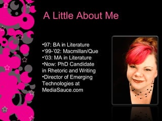 A Little About Me 97: BA in Literature ‘ 99-’02: Macmillan/Que ‘ 03: MA in Literature Now: PhD Candidate  in Rhetoric and Writing Director of Emerging  Technologies at MediaSauce.com 