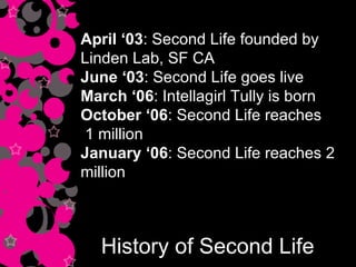History of Second Life April ‘03 : Second Life founded by Linden Lab, SF CA June ‘03 : Second Life goes live March ‘06 : Intellagirl Tully is born October ‘06 : Second Life reaches 1 million January ‘06 : Second Life reaches 2 million 