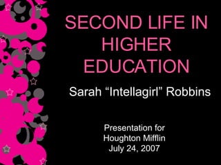 SECOND LIFE IN HIGHER EDUCATION Sarah “Intellagirl” Robbins Presentation for Houghton Mifflin July 24, 2007 